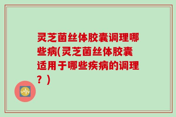 灵芝菌丝体胶囊调理哪些病(灵芝菌丝体胶囊适用于哪些疾病的调理？)