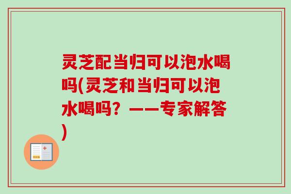 灵芝配当归可以泡水喝吗(灵芝和当归可以泡水喝吗？——专家解答)