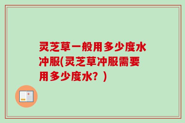 灵芝草一般用多少度水冲服(灵芝草冲服需要用多少度水？)