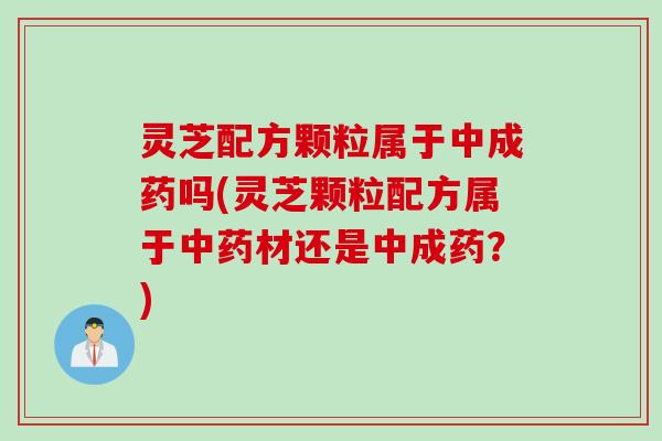 灵芝配方颗粒属于中成药吗(灵芝颗粒配方属于中药材还是中成药？)