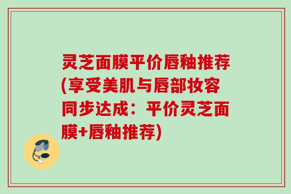 灵芝面膜平价唇釉推荐(享受美肌与唇部妆容同步达成：平价灵芝面膜+唇釉推荐)