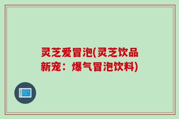 灵芝爱冒泡(灵芝饮品新宠：爆气冒泡饮料)