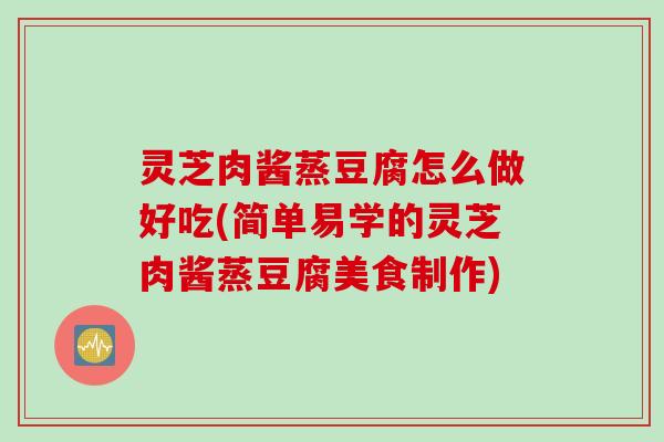 灵芝肉酱蒸豆腐怎么做好吃(简单易学的灵芝肉酱蒸豆腐美食制作)