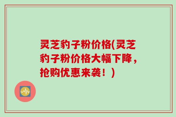 灵芝豹子粉价格(灵芝豹子粉价格大幅下降，抢购优惠来袭！)