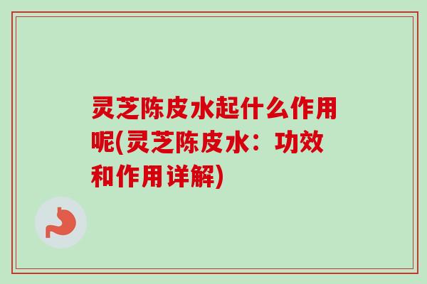 灵芝陈皮水起什么作用呢(灵芝陈皮水：功效和作用详解)