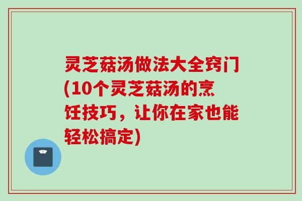 灵芝菇汤做法大全窍门(10个灵芝菇汤的烹饪技巧，让你在家也能轻松搞定)