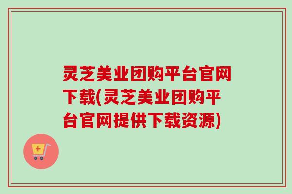 灵芝美业团购平台官网下载(灵芝美业团购平台官网提供下载资源)
