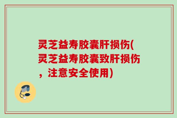 灵芝益寿胶囊肝损伤(灵芝益寿胶囊致肝损伤，注意安全使用)