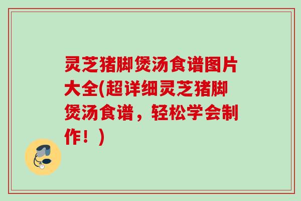 灵芝猪脚煲汤食谱图片大全(超详细灵芝猪脚煲汤食谱,轻松学会制作!) 灵芝猪脚煲汤食谱图片大全(超详细灵芝猪脚煲汤食谱,轻松学会制作!)