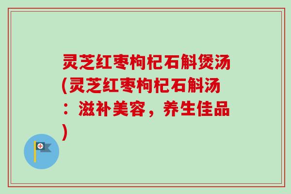 灵芝红枣枸杞石斛煲汤(灵芝红枣枸杞石斛汤：滋补美容，养生佳品)