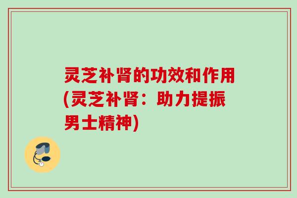 灵芝补的功效和作用(灵芝补：助力提振男士精神)