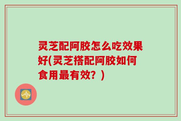 灵芝配阿胶怎么吃效果好(灵芝搭配阿胶如何食用有效?) 灵芝配阿胶怎么吃效果好(灵芝搭配阿胶如何食用有效?)