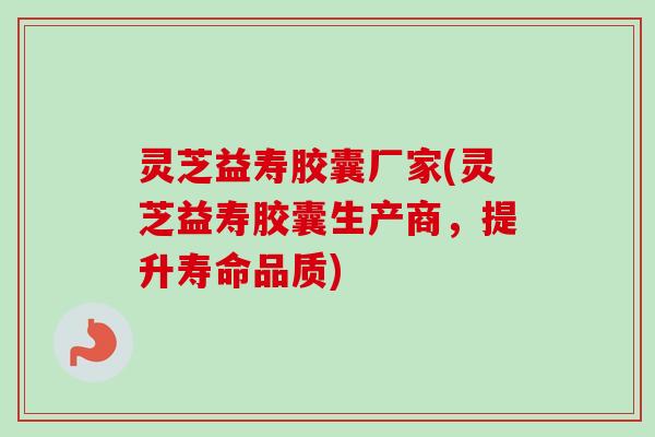 灵芝益寿胶囊厂家(灵芝益寿胶囊生产商，提升寿命品质)