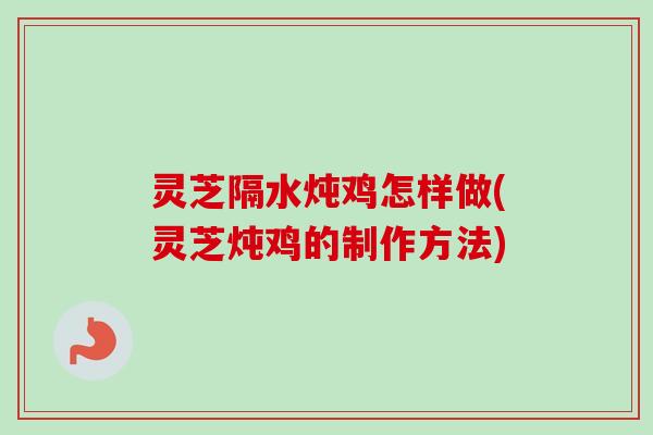 灵芝隔水炖鸡怎样做(灵芝炖鸡的制作方法) 灵芝隔水炖鸡怎样做(灵芝炖鸡的制作方法)