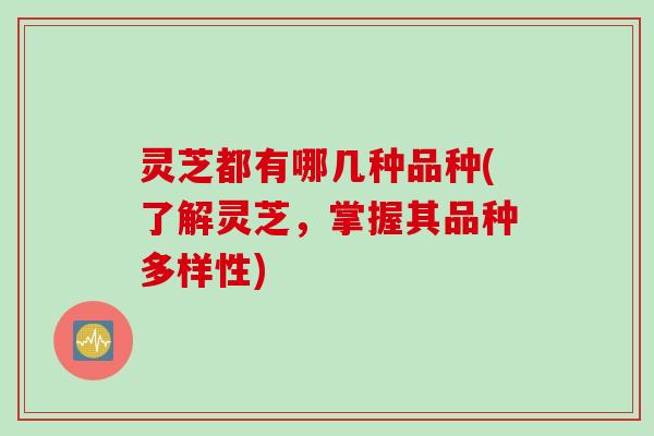 灵芝都有哪几种品种(了解灵芝，掌握其品种多样性)