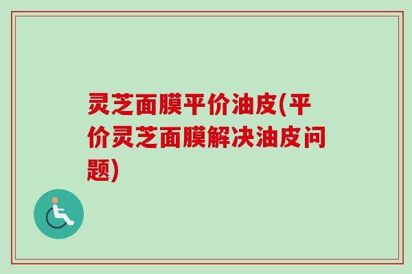 灵芝面膜平价油皮(平价灵芝面膜解决油皮问题)