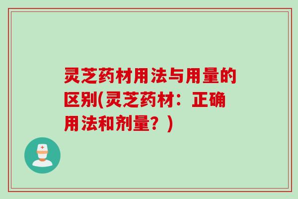 灵芝药材用法与用量的区别(灵芝药材：正确用法和剂量？)