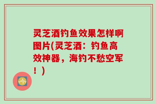 灵芝酒钓鱼效果怎样啊图片(灵芝酒：钓鱼高效神器，海钓不愁空军！)