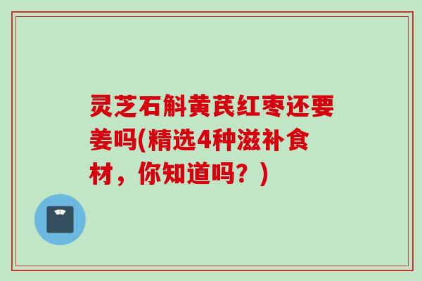 灵芝石斛黄芪红枣还要姜吗(精选4种滋补食材，你知道吗？)
