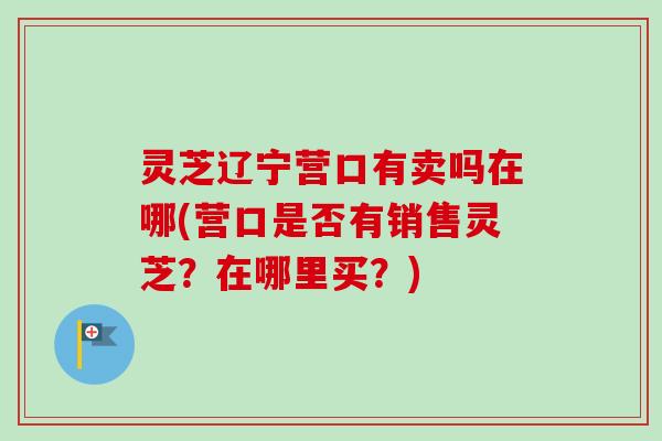 灵芝辽宁营口有卖吗在哪(营口是否有销售灵芝?在哪里买?) 灵芝辽宁营口有卖吗在哪(营口是否有销售灵芝?在哪里买?)