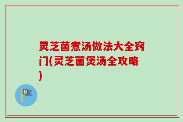 灵芝菌煮汤做法大全窍门(灵芝菌煲汤全攻略)