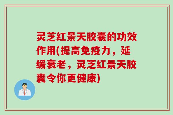 灵芝红景天胶囊的功效作用(提高免疫力，延缓衰老，灵芝红景天胶囊令你更健康)