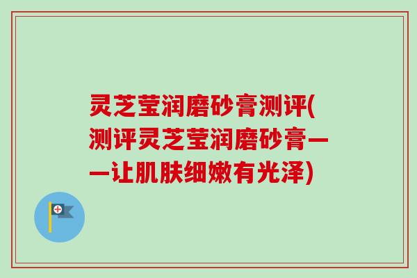 灵芝莹润磨砂膏测评(测评灵芝莹润磨砂膏——让肌肤细嫩有光泽)