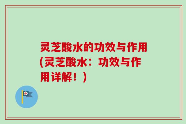 灵芝酸水的功效与作用(灵芝酸水：功效与作用详解！)