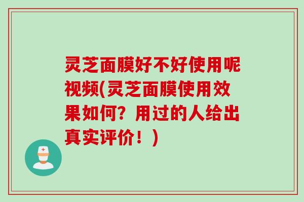 灵芝面膜好不好使用呢视频(灵芝面膜使用效果如何？用过的人给出真实评价！)