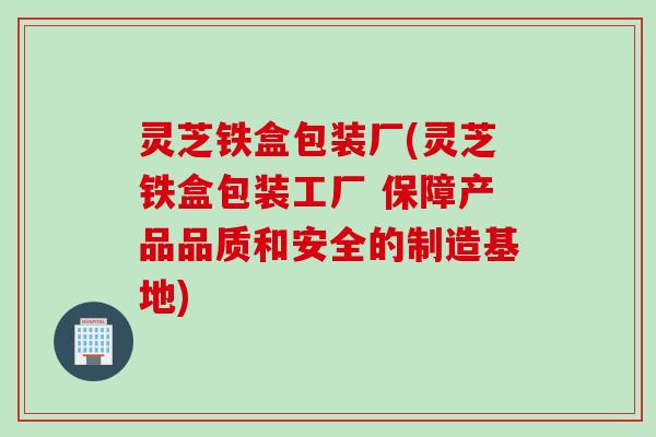 灵芝铁盒包装厂(灵芝铁盒包装工厂 保障产品品质和安全的制造基地)