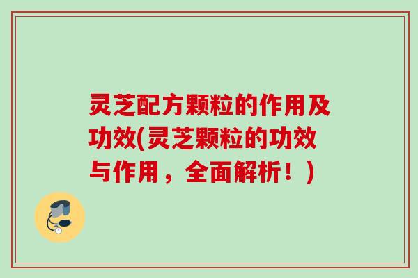 灵芝配方颗粒的作用及功效(灵芝颗粒的功效与作用，全面解析！)