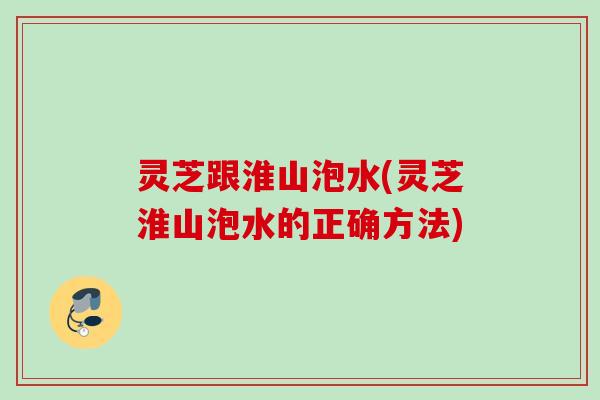 灵芝跟淮山泡水(灵芝淮山泡水的正确方法)