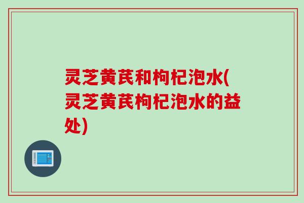 灵芝黄芪和枸杞泡水(灵芝黄芪枸杞泡水的益处)