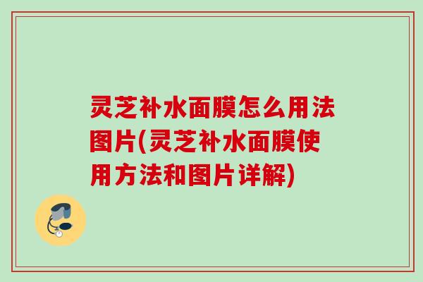 灵芝补水面膜怎么用法图片(灵芝补水面膜使用方法和图片详解)
