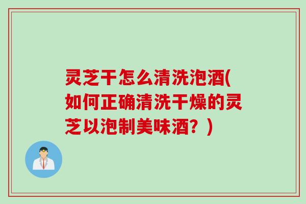灵芝干怎么清洗泡酒(如何正确清洗干燥的灵芝以泡制美味酒？)