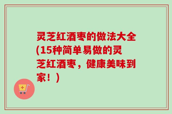 灵芝红酒枣的做法大全(15种简单易做的灵芝红酒枣,健康美味到家!) 灵芝红酒枣的做法大全(15种简单易做的灵芝红酒枣,健康美味到家!)