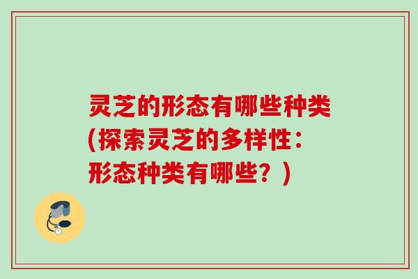 灵芝的形态有哪些种类(探索灵芝的多样性：形态种类有哪些？)