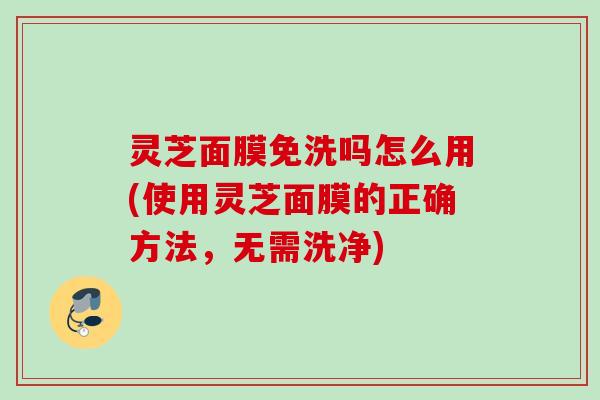 灵芝面膜免洗吗怎么用(使用灵芝面膜的正确方法，无需洗净)