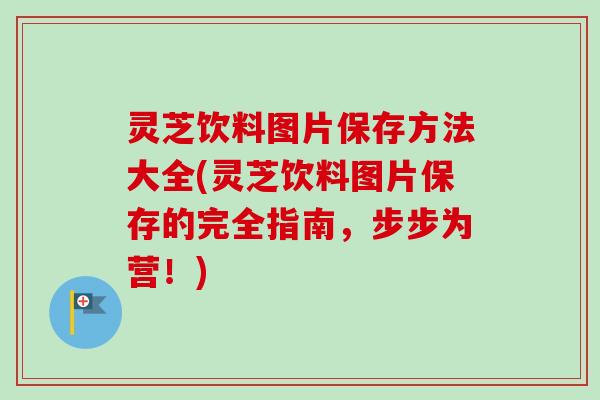 灵芝饮料图片保存方法大全(灵芝饮料图片保存的完全指南，步步为营！)