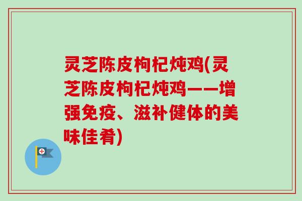 灵芝陈皮枸杞炖鸡(灵芝陈皮枸杞炖鸡——增强免疫、滋补健体的美味佳肴) 灵芝陈皮枸杞炖鸡(灵芝陈皮枸杞炖鸡——增强免疫、滋补健体的美味佳肴)