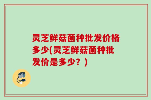 灵芝鲜菇菌种批发价格多少(灵芝鲜菇菌种批发价是多少？)