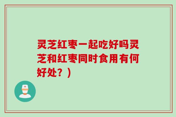灵芝红枣一起吃好吗灵芝和红枣同时食用有何好处？)