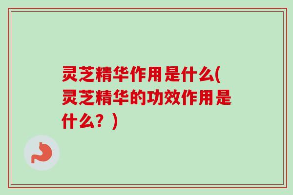 灵芝精华作用是什么(灵芝精华的功效作用是什么？)