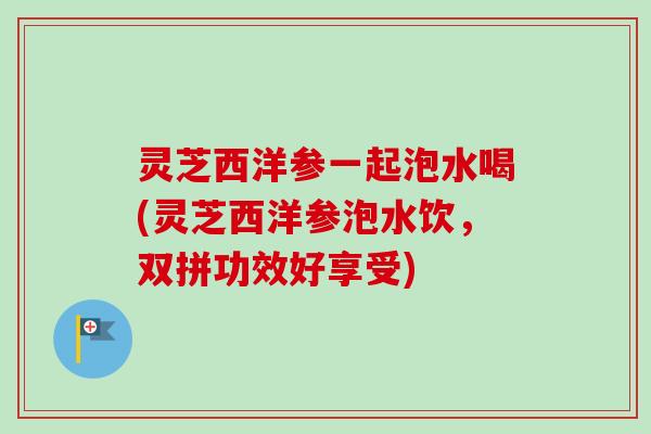 灵芝西洋参一起泡水喝(灵芝西洋参泡水饮，双拼功效好享受)