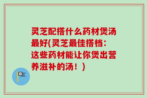 灵芝配搭什么药材煲汤最好(灵芝最佳搭档：这些药材能让你煲出营养滋补的汤！)