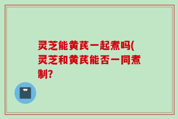 灵芝能黄芪一起煮吗(灵芝和黄芪能否一同煮制？