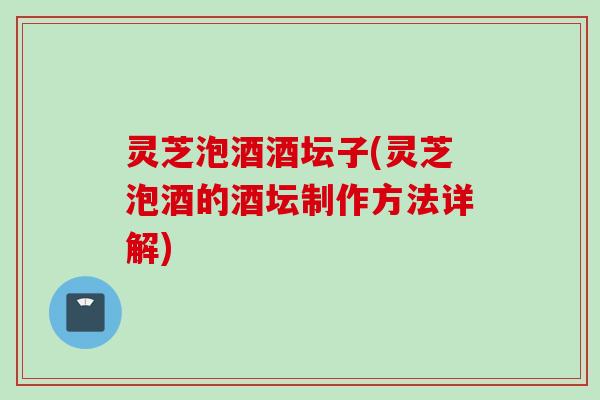 灵芝泡酒酒坛子(灵芝泡酒的酒坛制作方法详解)