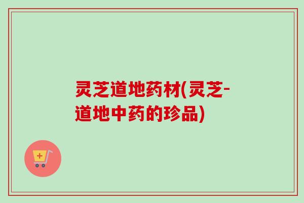 灵芝道地药材(灵芝-道地的珍品) 灵芝道地药材(灵芝-道地的珍品)