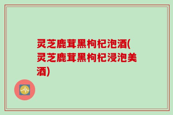 灵芝鹿茸黑枸杞泡酒(灵芝鹿茸黑枸杞浸泡美酒)