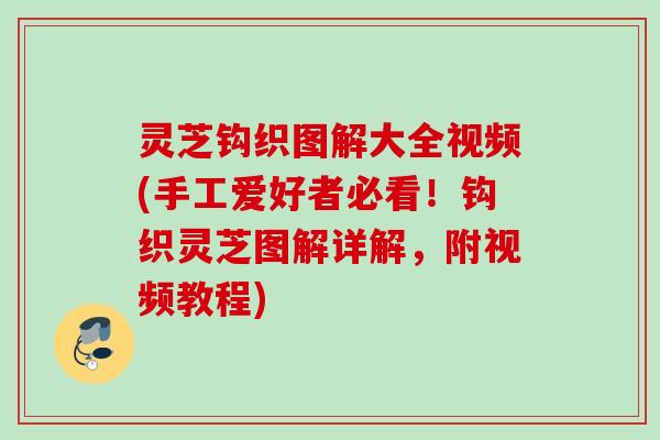 灵芝钩织图解大全视频(手工爱好者必看！钩织灵芝图解详解，附视频教程)